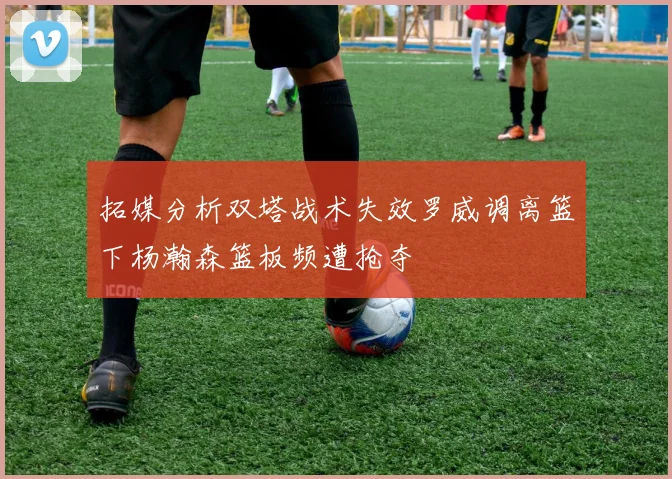 拓媒分析双塔战术失效罗威调离篮下杨瀚森篮板频遭抢夺