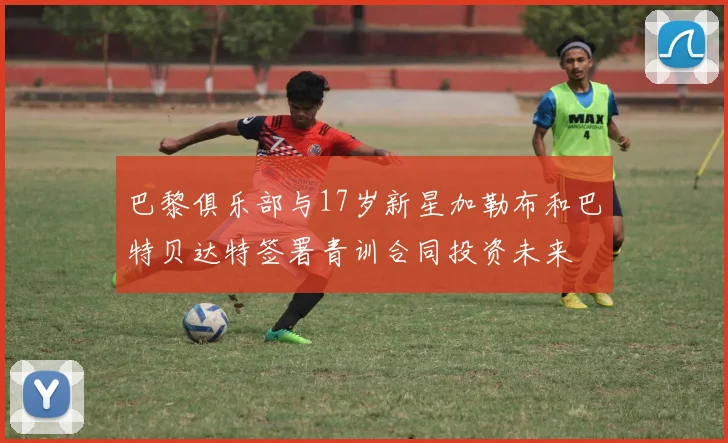 巴黎俱乐部与17岁新星加勒布和巴特贝达特签署青训合同投资未来