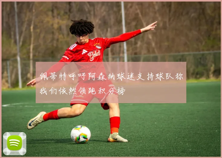 佩蒂特呼吁阿森纳球迷支持球队称我们依然领跑积分榜