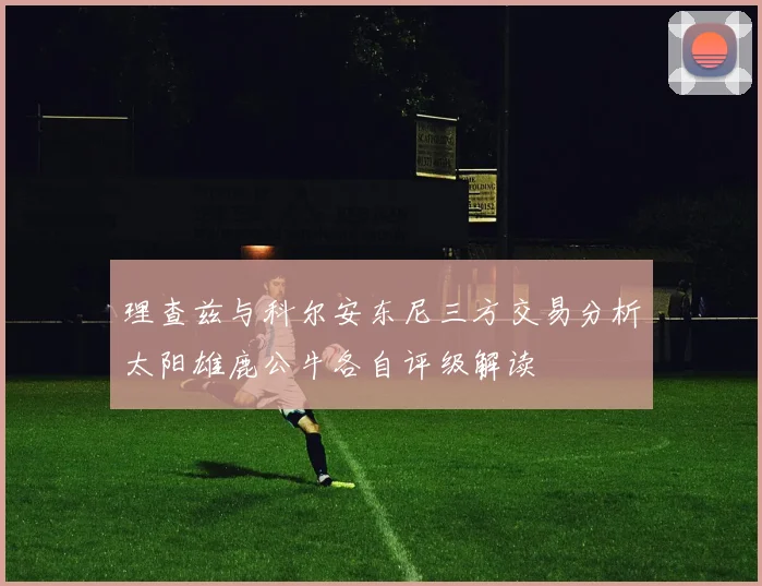 理查兹与科尔安东尼三方交易分析太阳雄鹿公牛各自评级解读