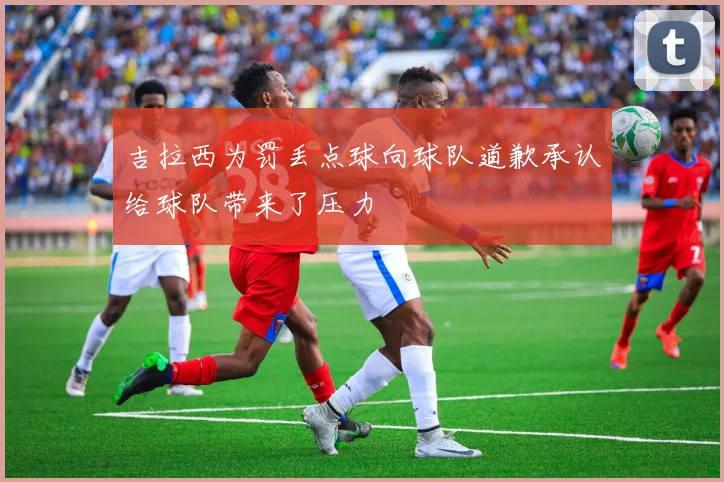 吉拉西为罚丢点球向球队道歉承认给球队带来了压力