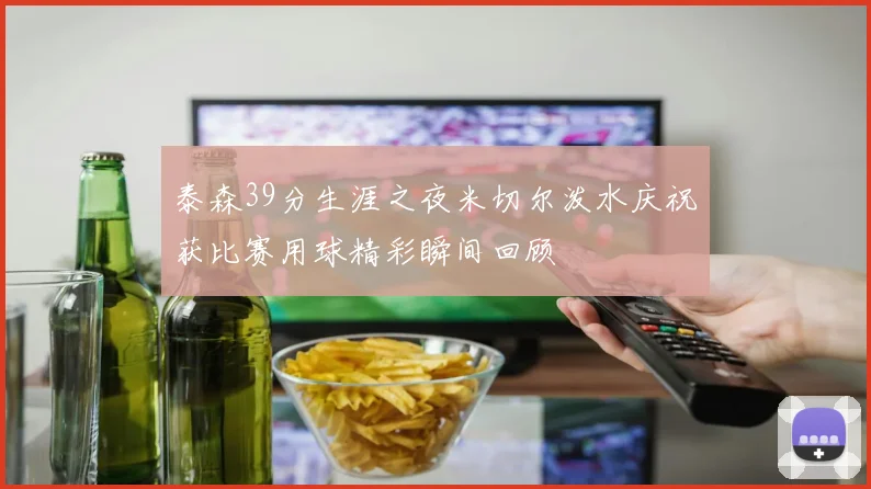 泰森39分生涯之夜米切尔泼水庆祝获比赛用球精彩瞬间回顾