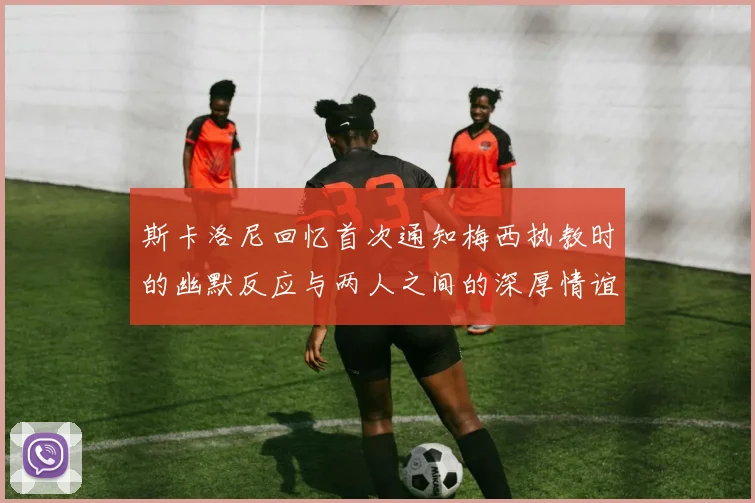 斯卡洛尼回忆首次通知梅西执教时的幽默反应与两人之间的深厚情谊