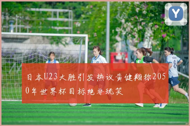 日本U23大胜引发热议黄健翔称2050年世界杯目标绝非玩笑